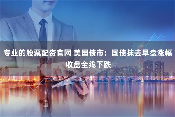 专业的股票配资官网 美国债市：国债抹去早盘涨幅 收盘全线下跌
