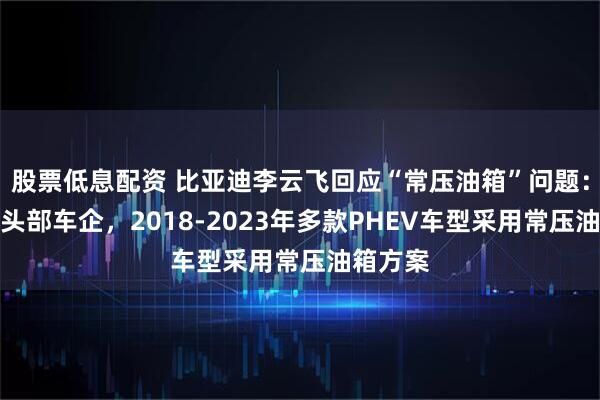 股票低息配资 比亚迪李云飞回应“常压油箱”问题：浙江某头部车企，2018-2023年多款PHEV车型采用常压油箱方案