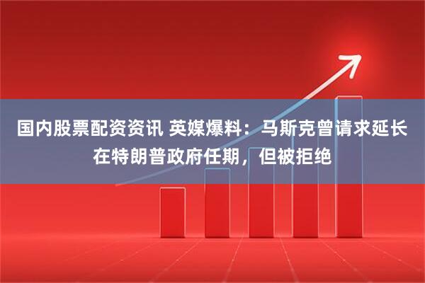 国内股票配资资讯 英媒爆料：马斯克曾请求延长在特朗普政府任期，但被拒绝