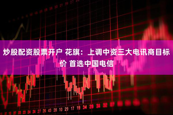 炒股配资股票开户 花旗：上调中资三大电讯商目标价 首选中国电信