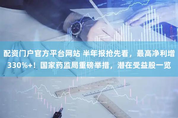 配资门户官方平台网站 半年报抢先看，最高净利增330%+！国家药监局重磅举措，潜在受益股一览