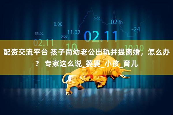 配资交流平台 孩子尚幼老公出轨并提离婚，怎么办？ 专家这么说_婆婆_小孩_育儿