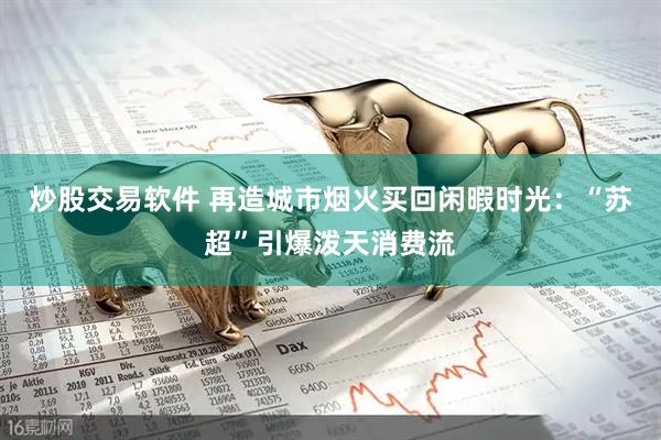 炒股交易软件 再造城市烟火买回闲暇时光：“苏超”引爆泼天消费流