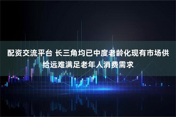 配资交流平台 长三角均已中度老龄化现有市场供给远难满足老年人消费需求