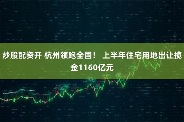 炒股配资开 杭州领跑全国！ 上半年住宅用地出让揽金1160亿元