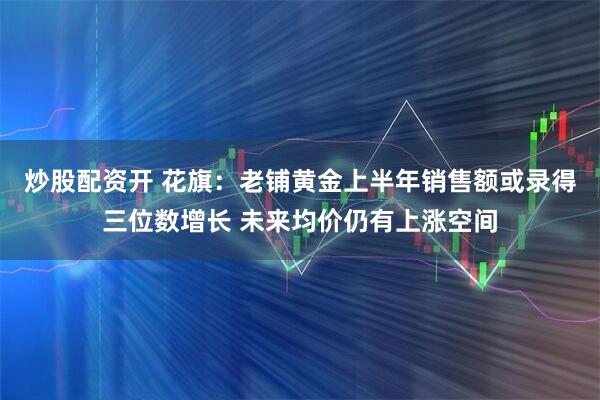 炒股配资开 花旗：老铺黄金上半年销售额或录得三位数增长 未来均价仍有上涨空间