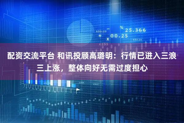配资交流平台 和讯投顾高璐明：行情已进入三浪三上涨，整体向好无需过度担心