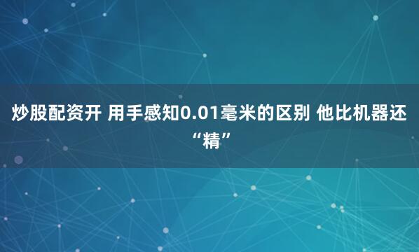 炒股配资开 用手感知0.01毫米的区别 他比机器还“精”