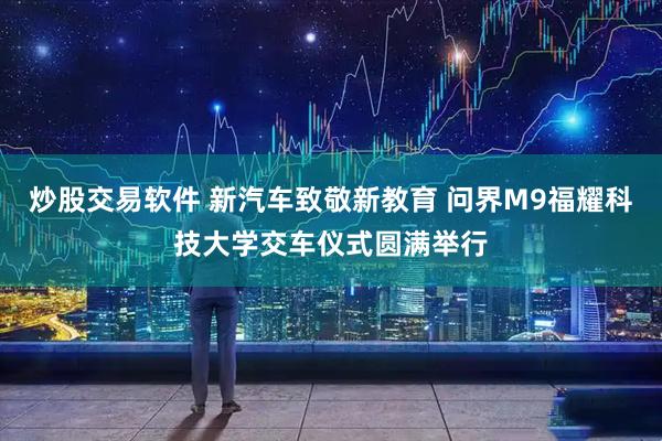 炒股交易软件 新汽车致敬新教育 问界M9福耀科技大学交车仪式圆满举行