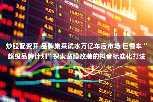 炒股配资开 品牌集采试水万亿车后市场 巨懂车“超级品牌计划”探索贴膜改装的抖音标准化打法
