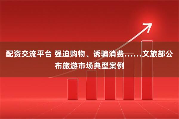 配资交流平台 强迫购物、诱骗消费……文旅部公布旅游市场典型案例