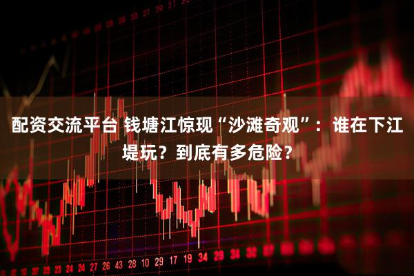 配资交流平台 钱塘江惊现“沙滩奇观”：谁在下江堤玩？到底有多危险？