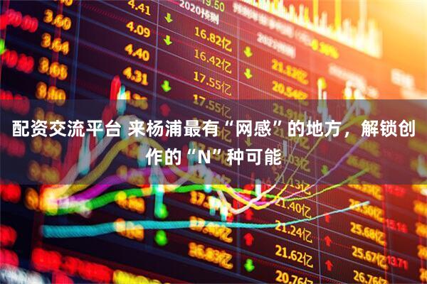 配资交流平台 来杨浦最有“网感”的地方，解锁创作的“N”种可能