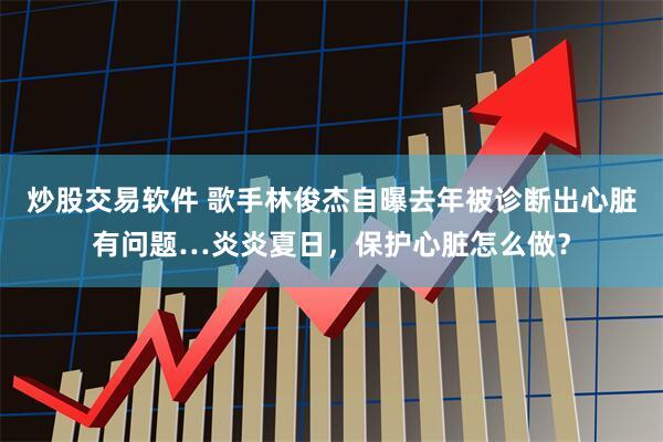 炒股交易软件 歌手林俊杰自曝去年被诊断出心脏有问题…炎炎夏日，保护心脏怎么做？