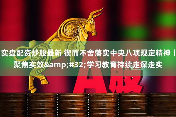 实盘配资炒股最新 锲而不舍落实中央八项规定精神丨聚焦实效&#32;学习教育持续走深走实