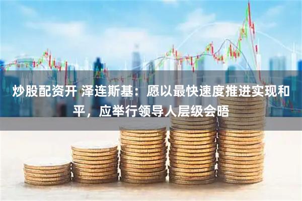 炒股配资开 泽连斯基：愿以最快速度推进实现和平，应举行领导人层级会晤