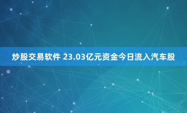 炒股交易软件 23.03亿元资金今日流入汽车股