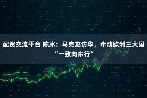 配资交流平台 陈冰：马克龙访华，牵动欧洲三大国“一致向东行”