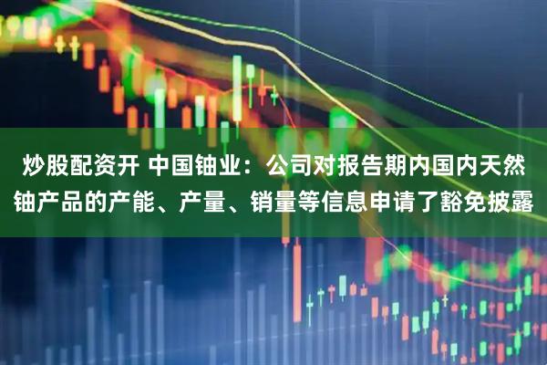炒股配资开 中国铀业：公司对报告期内国内天然铀产品的产能、产量、销量等信息申请了豁免披露