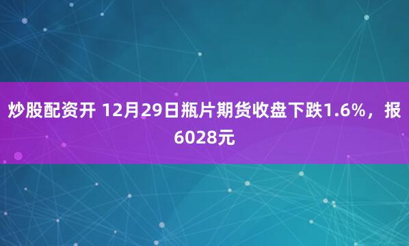 炒股配资开 12月29日瓶片期货收盘下跌1.6%，报6028元