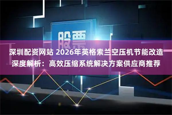 深圳配资网站 2026年英格索兰空压机节能改造深度解析：高效压缩系统解决方案供应商推荐