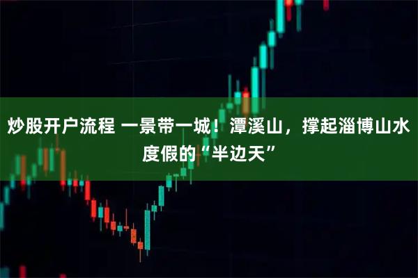 炒股开户流程 一景带一城！潭溪山，撑起淄博山水度假的“半边天”