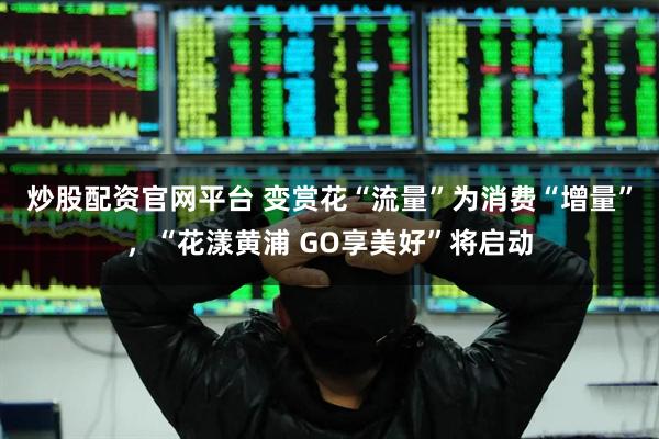炒股配资官网平台 变赏花“流量”为消费“增量”，“花漾黄浦 GO享美好”将启动