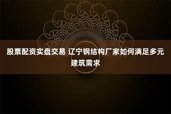 股票配资实盘交易 辽宁钢结构厂家如何满足多元建筑需求