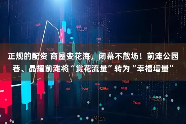 正规的配资 商圈变花海，闭幕不散场！前滩公园巷、晶耀前滩将“赏花流量”转为“幸福增量”
