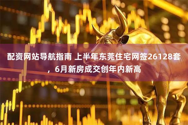 配资网站导航指南 上半年东莞住宅网签26128套,6月新房成交创年内新高