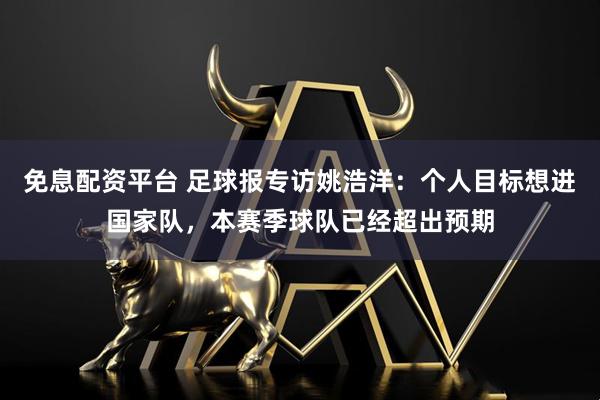 免息配资平台 足球报专访姚浩洋：个人目标想进国家队，本赛季球队已经超出预期