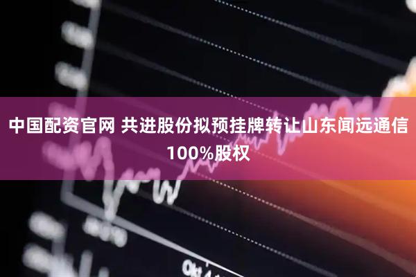 中国配资官网 共进股份拟预挂牌转让山东闻远通信100%股权