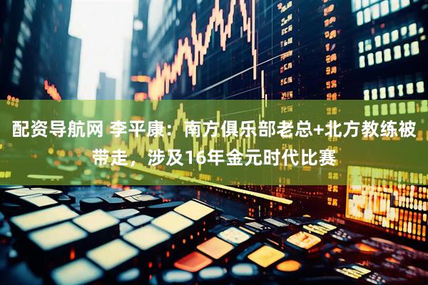 配资导航网 李平康：南方俱乐部老总+北方教练被带走，涉及16年金元时代比赛